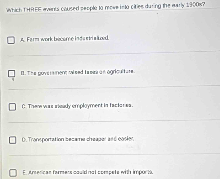 Which THREE events caused people to move into cities during the early 1900s?
A. Farm work became industrialized.
B. The government raised taxes on agriculture.
_
C. There was steady employment in factories.
_
D. Transportation became cheaper and easier.
_
E. American farmers could not compete with imports.