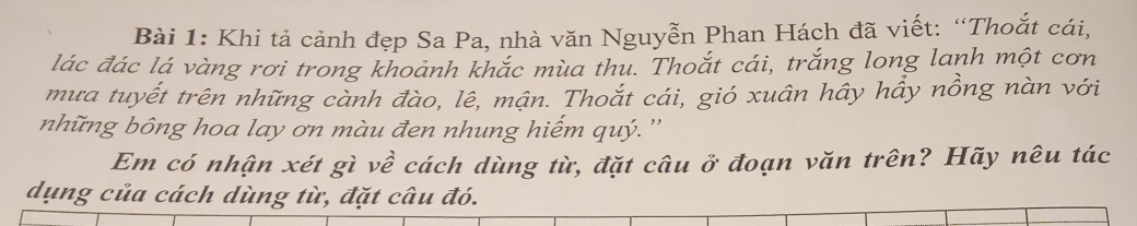 Khi tả cảnh đẹp Sa Pa, nhà văn Nguyễn Phan Hách đã viết: “Thoắt cái, 
lác đác lá vàng rơi trong khoảnh khắc mùa thu. Thoắt cái, trắng long lanh một cơn 
mưa tuyết trên những cành đào, lê, mận. Thoắt cái, gió xuân hây hầy nồng nàn với 
những bông hoa lay ơn màu đen nhung hiếm quý.'' 
Em có nhận xét gì về cách dùng từ, đặt câu ở đoạn văn trên? Hãy nêu tác 
dụng của cách dùng từ, đặt câu đó.