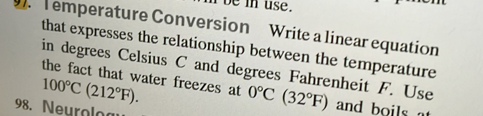 be in use. 
T emperature Conversion Write a linear equation 
that expresses the relationship between the temperature 
in degrees Celsius C and degrees Fahrenheit F. Use
100°C(212°F). 
the fact that water freezes at 0°C(32°F) and boils 
98. Neurolog