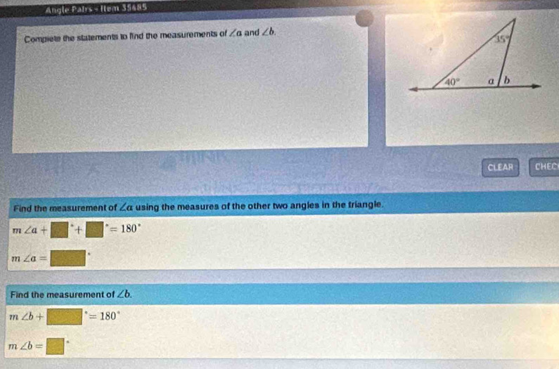 Angle Pairs - Ilem 35485
Compiete the statements to find the measurements of ∠ a and ∠ b.
CLEAR CHEC
Find the measurement of ∠ a using the measures of the other two angles in the triangle.
m∠ a+□°+□°=180°
m∠ a=□°
Find the measurement of ∠ b.
m∠ b+□°=180°
m∠ b=□°