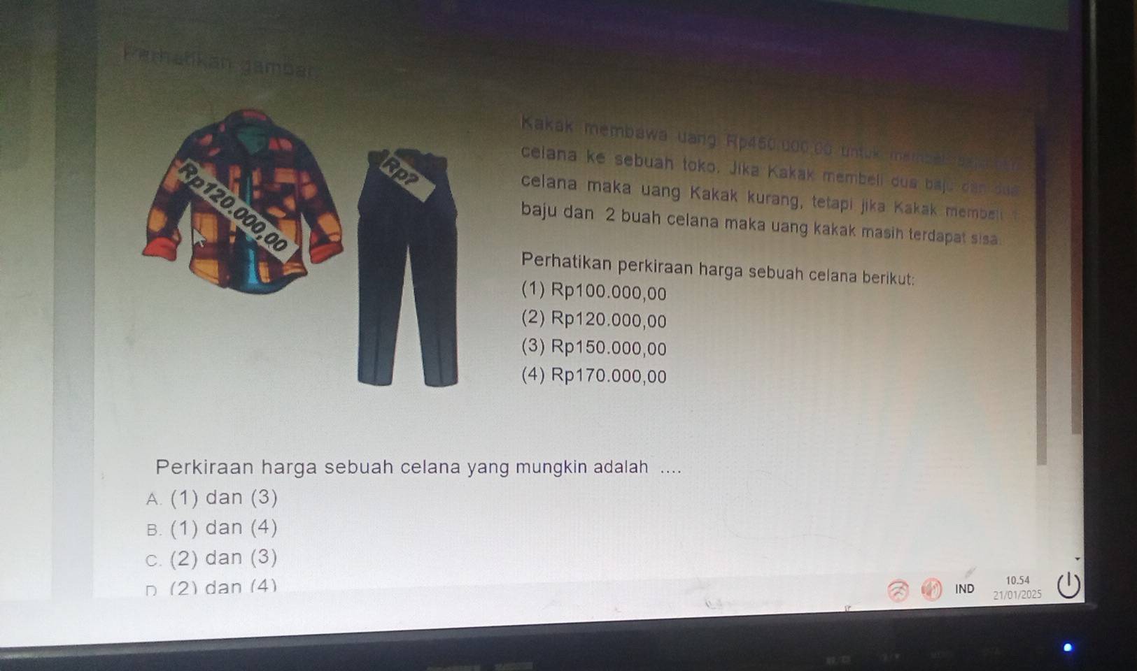 Perhatikan gamban
Kakak membawa uang Rp450.000.0ó untuk membal aa
ceiana ke sebuah toko. Jika Kakak membeli dua baju dan dua
celana maka uang Kakak kurang, tetapi jika Kakak membel t
baju dan 2 buah celana maka uang kakak masih terdapat sisa.
Perhatikan perkiraan harga sebuah celana berikut:
(1) Rp100.000,00
(2) Rp120.000,00
(3) Rp150.000,00
(4) Rp170.000,00
Perkiraan harga sebuah celana yang mungkin adalah ....
A. (1) dan (3)
B. (1) dan (4)
c. (2) dan (3)
n (2) dan (4)
10.54
IND 21/01/2025