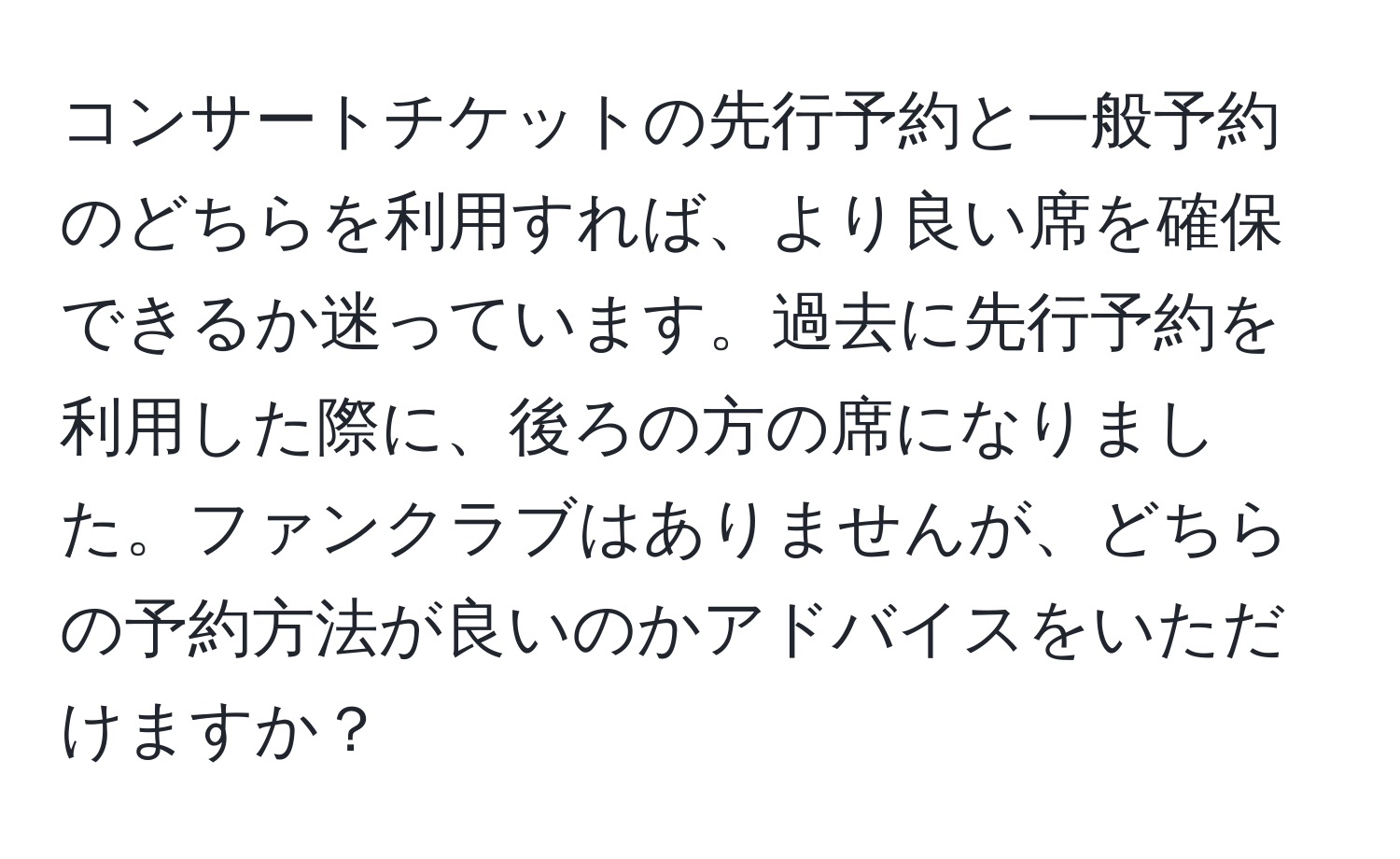 コンサートチケットの先行予約と一般予約のどちらを利用すれば、より良い席を確保できるか迷っています。過去に先行予約を利用した際に、後ろの方の席になりました。ファンクラブはありませんが、どちらの予約方法が良いのかアドバイスをいただけますか？