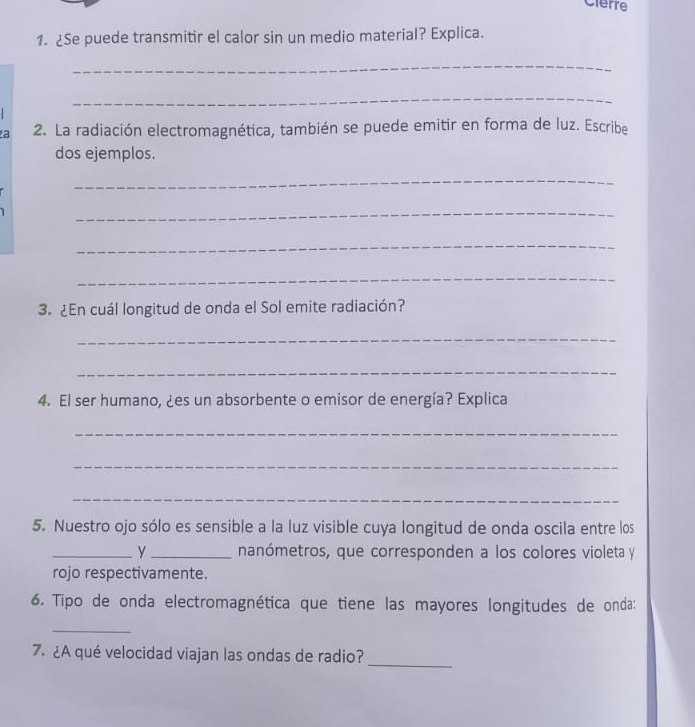 Clerre 
1. ¿Se puede transmitir el calor sin un medio material? Explica. 
_ 
_ 
a 2. La radiación electromagnética, también se puede emitir en forma de luz. Escribe 
dos ejemplos. 
_ 
_ 
_ 
_ 
3. ¿En cuál longitud de onda el Sol emite radiación? 
_ 
_ 
4. El ser humano, ¿es un absorbente o emisor de energía? Explica 
_ 
_ 
_ 
5. Nuestro ojo sólo es sensible a la luz visible cuya longitud de onda oscila entre los 
_y _nanómetros, que corresponden a los colores violeta y 
rojo respectivamente. 
6. Tipo de onda electromagnética que tiene las mayores longitudes de onda: 
_ 
7. ¿A qué velocidad viajan las ondas de radio? 
_