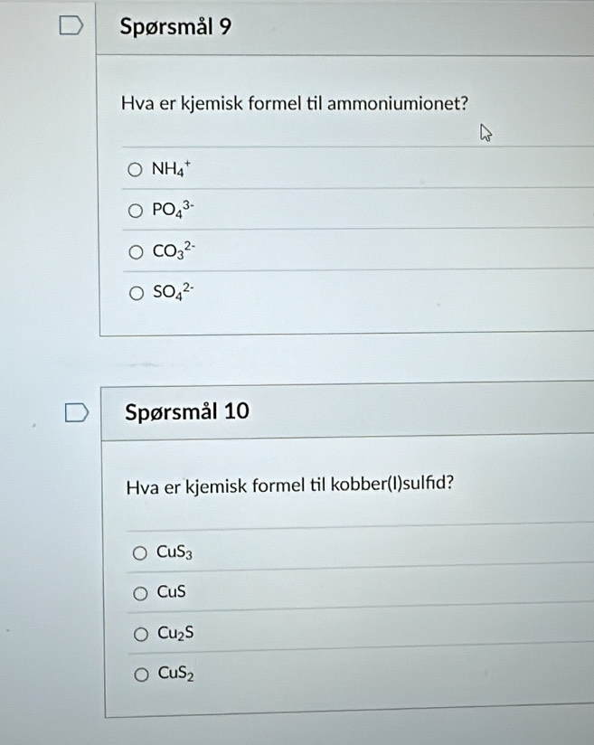 Spørsmål 9
Hva er kjemisk formel til ammoniumionet?
NH_4^(+
PO_4^(3-)
CO_3^(2-)
SO_4^(2-)
Spørsmål 10
Hva er kjemisk formel til kobber(I)sulfd?
CuS_3)
CuS
Cu_2S
CuS_2