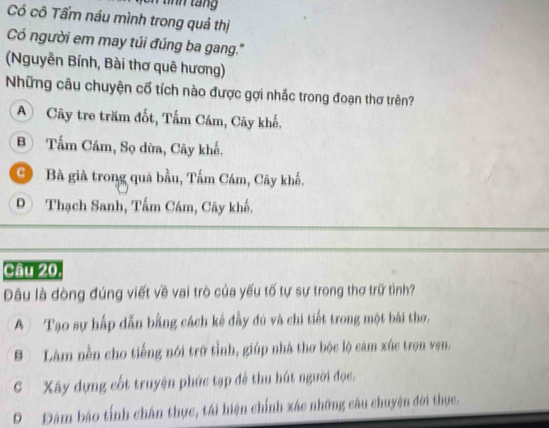 tính táng
Có cô Tấm náu mình trong quả thị
Có người em may túi đúng ba gang.''
(Nguyễn Bính, Bài thơ quê hương)
Những câu chuyện cổ tích nào được gợi nhắc trong đoạn thơ trên?
A Cây tre trăm đốt, Tấm Cám, Cây khế,
B Tấm Cám, Sọ dừa, Cây khế,
Bà già trong quả bầu, Tấm Cám, Cây khế,
Đ Thạch Sanh, Tấm Cám, Cây khế,
Câu 20
Đâu là dòng đúng viết về vai trò của yếu tố tự sự trong thơ trữ tình?
A Tạo sự hấp dẫn bằng cách kế đầy đủ và chi tiết trong một bài thơ,
B Làm nền cho tiếng nói trữ tỉnh, giúp nhà thơ bộc lộ cảm xúc trọn vẹn,
S Xây dựng cốt truyện phức tạp để thu hút người đọc.
D Đám báo tính chân thực, tái hiện chính xác những câu chuyện đời thực.