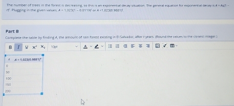 The number of trees in the forest is decreasing, so this is an exponential decay situation. The general equation for exponental decay is A=A_0(1-
r Plugging in the given values. A=1,023(1-0.0119) or A=1,023(0.9551)^1
Part B
Complete the table by finding A, the amount of rain forest existing in El Saivador, after 1 years. (Round the values to the closest integer)
B I U x° x_1 10pt