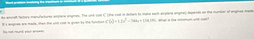 Word problem involving the maximum or minim 
An aircraft factory manufactures airplane engines. The unit cost C' (the cost in dollars to make each airplane engine) depends on the number of engines made 
If x engines are made, then the unit cost is given by the function C(x)=1.2x^2-744x+134.191. What is the minimum unit cost? 
Do not round your answer.