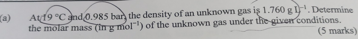 At19°C and 0.985 bar, the density of an unknown gas is 1.760gI)^-1. Determine 
the molar mass (in g mol^(-1)) of the unknown gas under the given conditions. 
(5 marks)