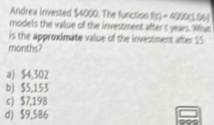 Andrea invested $4000. The function f(r) - 4000(.06)
models the value of the investment after t years. What
is the approximate value of the investment after 15
months?
a) $4,302
b) $5,153
c) $7,198
d) $9,586