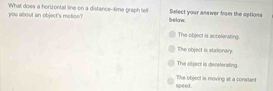 What does a horizontal line on a distance--time graph tell Select your answer from the options
you about an object's motion? below.
The object is accelerating.
The object is stationary.
The object is decelerating.
The object is moving at a constant
speed.