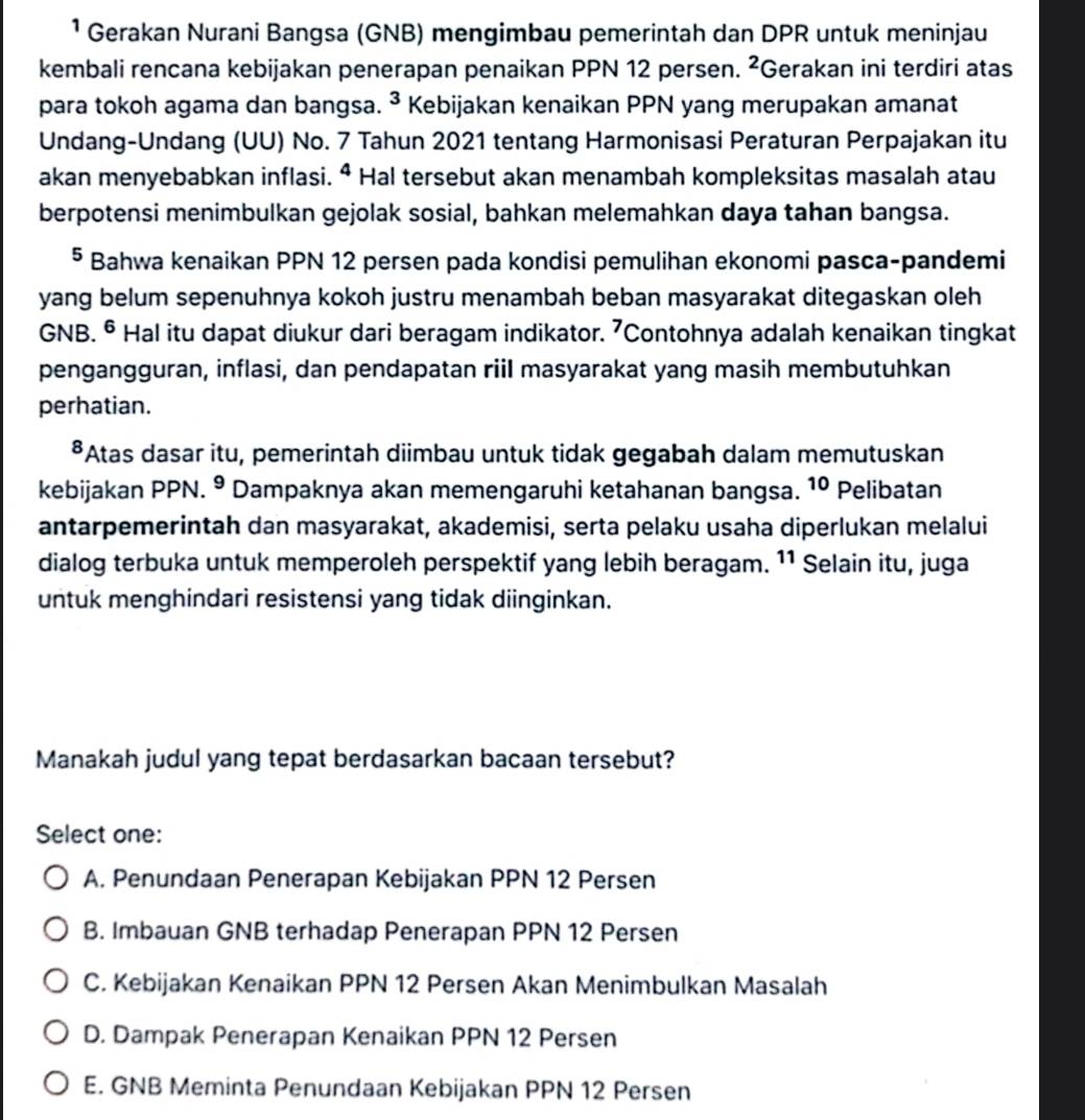 ¹ Gerakan Nurani Bangsa (GNB) mengimbau pemerintah dan DPR untuk meninjau
kembali rencana kebijakan penerapan penaikan PPN 12 persen. ^2 Gerakan ini terdiri atas
para tokoh agama dan bangsa. 3 Kebijakan kenaikan PPN yang merupakan amanat
Undang-Undang (UU) No. 7 Tahun 2021 tentang Harmonisasi Peraturan Perpajakan itu
akan menyebabkan inflasi. ª Hal tersebut akan menambah kompleksitas masalah atau
berpotensi menimbulkan gejolak sosial, bahkan melemahkan daya tahan bangsa.
§ Bahwa kenaikan PPN 12 persen pada kondisi pemulihan ekonomi pasca-pandemi
yang belum sepenuhnya kokoh justru menambah beban masyarakat ditegaskan oleh
GNB. § Hal itu dapat diukur dari beragam indikator. ⁷Contohnya adalah kenaikan tingkat
pengangguran, inflasi, dan pendapatan riil masyarakat yang masih membutuhkan
perhatian.
*Atas dasar itu, pemerintah diimbau untuk tidak gegabah dalam memutuskan
kebijakan PPN. º Dampaknya akan memengaruhi ketahanan bangsa. 10 Pelibatan
antarpemerintah dan masyarakat, akademisi, serta pelaku usaha diperlukan melalui
dialog terbuka untuk memperoleh perspektif yang lebih beragam. 11 Selain itu, juga
untuk menghindari resistensi yang tidak diinginkan.
Manakah judul yang tepat berdasarkan bacaan tersebut?
Select one:
A. Penundaan Penerapan Kebijakan PPN 12 Persen
B. Imbauan GNB terhadap Penerapan PPN 12 Persen
C. Kebijakan Kenaikan PPN 12 Persen Akan Menimbulkan Masalah
D. Dampak Penerapan Kenaikan PPN 12 Persen
E. GNB Meminta Penundaan Kebijakan PPN 12 Persen