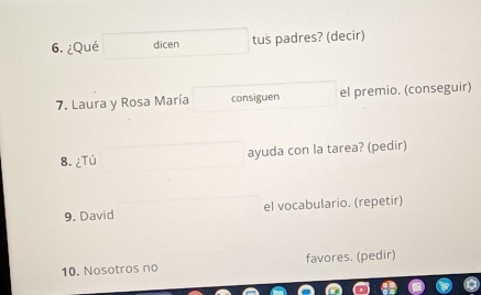 ¿Qué dicen tus padres? (decir) 
7. Laura y Rosa María consiguen el premio. (conseguir) 
8. ¿Tú ayuda con la tarea? (pedir) 
9. David el vocabulario. (repetir) 
10. Nosotros no favores. (pedir)