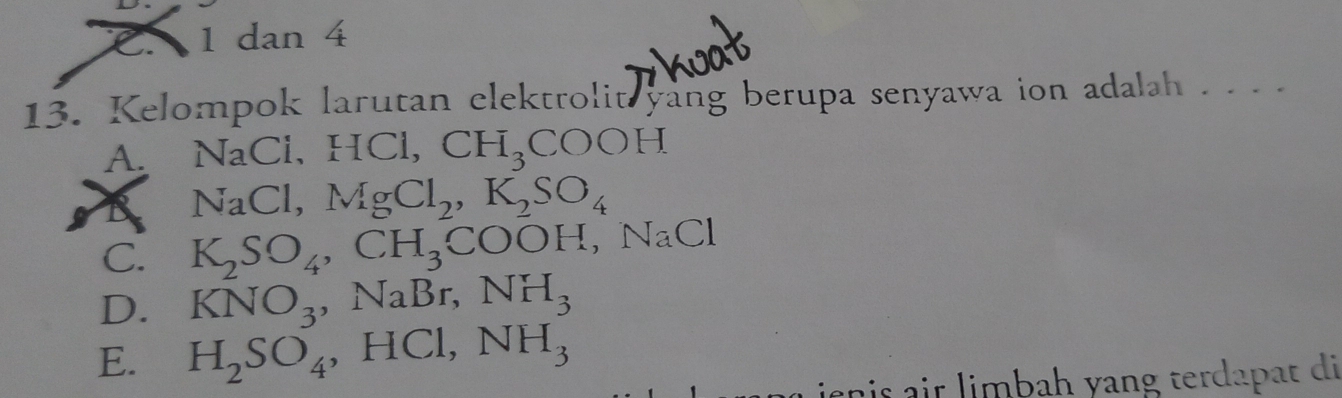 dan 4
13. Kelompok larutan elektrolit yang berupa senyawa ion adalah . . . .
A. NaCl, HCl, CH_3COOH
B NaCl, MgCl_2, K_2SO_4
C. K_2SO_4, CH_3COOH, NaCl
D. KNO_3, NaBr, NH_3
E. H_2SO_4 , HCl, NH_3
snis air limbah yang terdapat di