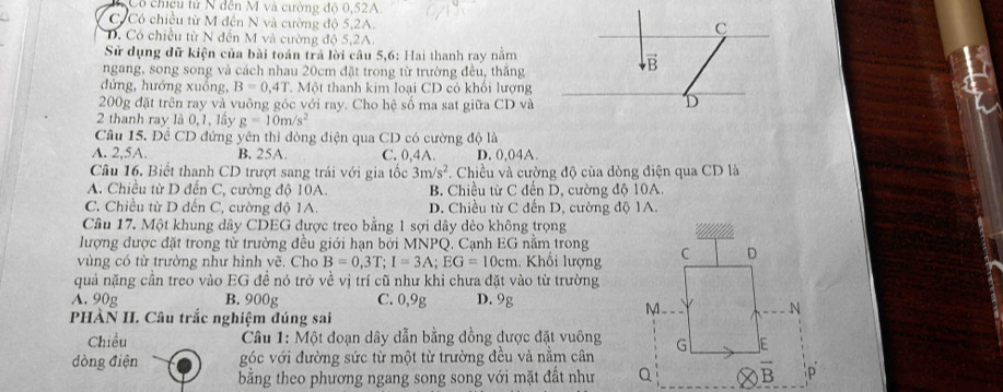 Cô chicu tử N đến M và cường độ 0,52A
C Có chiều từ M đến N và cường độ 5,2A.
C
D. Có chiêu từ N đến M và cường độ 5,2A.
Sử dụng dữ kiện của bài toán trả lời câu 5,6: Hai thanh ray nằm
vector R
ngang, song song và cách nhau 20cm đặt trong từ trường đều, thắng
B
đứng, hướng xuống, B=0.4T Một thanh kim loại CD có khối lượng
200g đặt trên ray và vuông góc với ray. Cho hệ số ma sat giữa CD và
D
2 thanh ray là 0,1, lầy g=10m/s^2
Câu 15. Để CD đứng yên thì dòng điện qua CD có cường độ là
A. 2,5A. B. 25A. C. 0,4A. D. 0,04A
Câu 16. Biết thanh CD trượt sang trải với gia tốc 3m/s^2. Chiều và cường độ của dòng điện qua CD là
A. Chiều từ D đến C, cường độ 10A. B. Chiều từ C đến D, cường độ 10A.
C. Chiều từ D đến C, cường độ 1A. D. Chiều từ C đến D, cường độ 1A.
Câu 17. Một khung dây CDEG được treo bằng 1 sợi dây dẻo không trọng
lượng được đặt trong từ trường đều giới hạn bởi MNPQ. Cạnh EG nằm trong
vùng có từ trường như hình vẽ. Cho B=0,3T;I=3A;EG=10cm 1. Khối lượng
quả nặng cần treo vào EG đề nó trở về vị trí cũ như khi chưa đặt vào từ trường
A. 90g B. 900g C. 0,9g D. 9g
PHÀN II. Câu trắc nghiệm đúng sai
Chiều  Câu 1: Một đoạn dây dẫn bằng đồng được đặt vuông
dòng điện góc với đường sức từ một từ trường đều và nằm cân
bằng theo phương ngang song song với mặt đất như