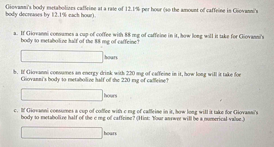 Giovanni's body metabolizes caffeine at a rate of 12.1% per hour (so the amount of caffeine in Giovanni's 
body decreases by 12.1% each hour). 
a. If Giovanni consumes a cup of coffee with 88 mg of caffeine in it, how long will it take for Giovanni's 
body to metabolize half of the 88 mg of caffeine?
□ hours
b. If Giovanni consumes an energy drink with 220 mg of caffeine in it, how long will it take for 
Giovanni's body to metabolize half of the 220 mg of caffeine?
□ hours
c. If Giovanni consumes a cup of coffee with c mg of caffeine in it, how long will it take for Giovanni's 
body to metabolize half of the c mg of caffeine? (Hint: Your answer will be a numerical value.)
□ hours