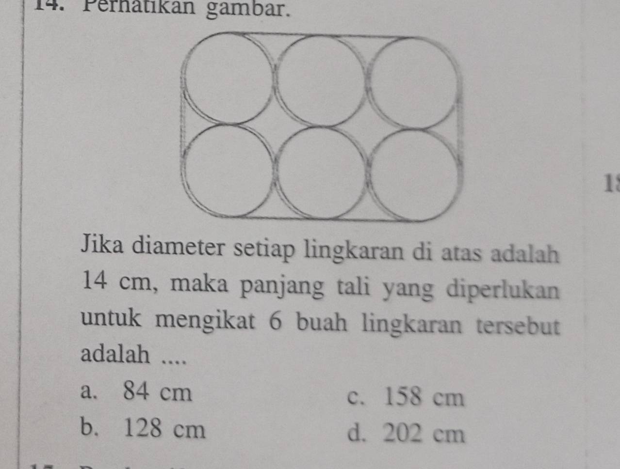 Perhatıkan gambar.
1
Jika diameter setiap lingkaran di atas adalah
14 cm, maka panjang tali yang diperlukan
untuk mengikat 6 buah lingkaran tersebut
adalah ....
a. 84 cm c. 158 cm
b. 128 cm d. 202 cm