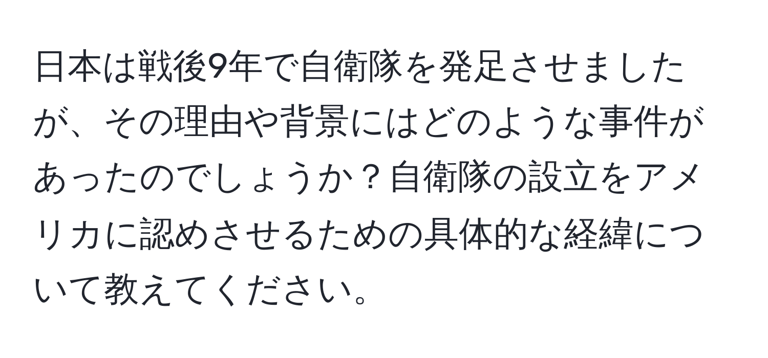 日本は戦後9年で自衛隊を発足させましたが、その理由や背景にはどのような事件があったのでしょうか？自衛隊の設立をアメリカに認めさせるための具体的な経緯について教えてください。