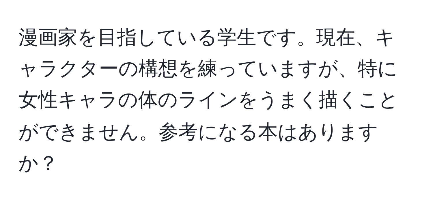 漫画家を目指している学生です。現在、キャラクターの構想を練っていますが、特に女性キャラの体のラインをうまく描くことができません。参考になる本はありますか？