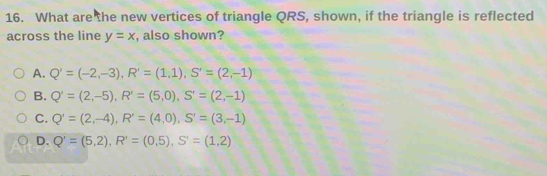 What are the new vertices of triangle QRS, shown, if the triangle is reflected
across the line y=x , also shown?
A. Q'=(-2,-3), R'=(1,1), S'=(2,-1)
B. Q'=(2,-5), R'=(5,0), S'=(2,-1)
C. Q'=(2,-4), R'=(4,0), S'=(3,-1)
D. Q'=(5,2), R'=(0,5), S'=(1,2)