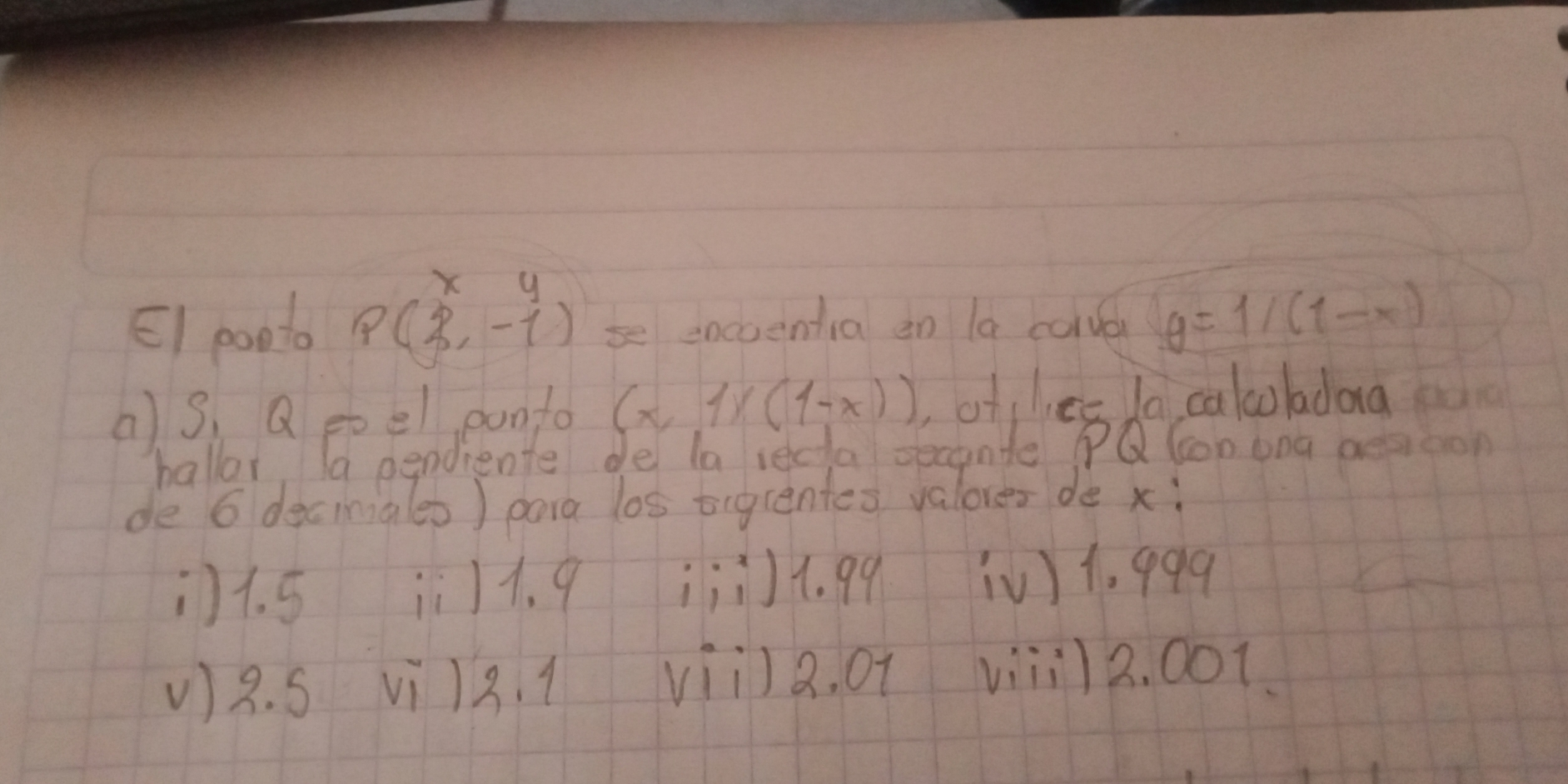 EI ponto pbeginpmatrix x,y 2,-4-beginarrayr y se encoentia on la corver y=1/(1-x)
() S, Q poel ponto (x,1)(1-x)) of lec la calcoladaa
hallor, a pendiente de la recta secande PQ lon ong aesioon
de 6 decinig(es) para los tigcentes valores de xì
) 1. 5 ii) 1. 9 ¡j4. 99 [V) 1. 999
V) 8. S Vi 12. 1 vii)a. of viiil 2. oot.