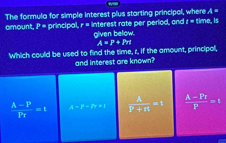 91/150
The formula for simple interest plus starting principal, where A=
amount, P= principal, r= interest rate per period, and t= time, is
given below.
A=P+Prt
Which could be used to find the time, t, if the amount, principal,
and interest are known?
frac A-PP_T=t A-P-Pr=t  A/P+rt =t  (A-Pr)/P =t