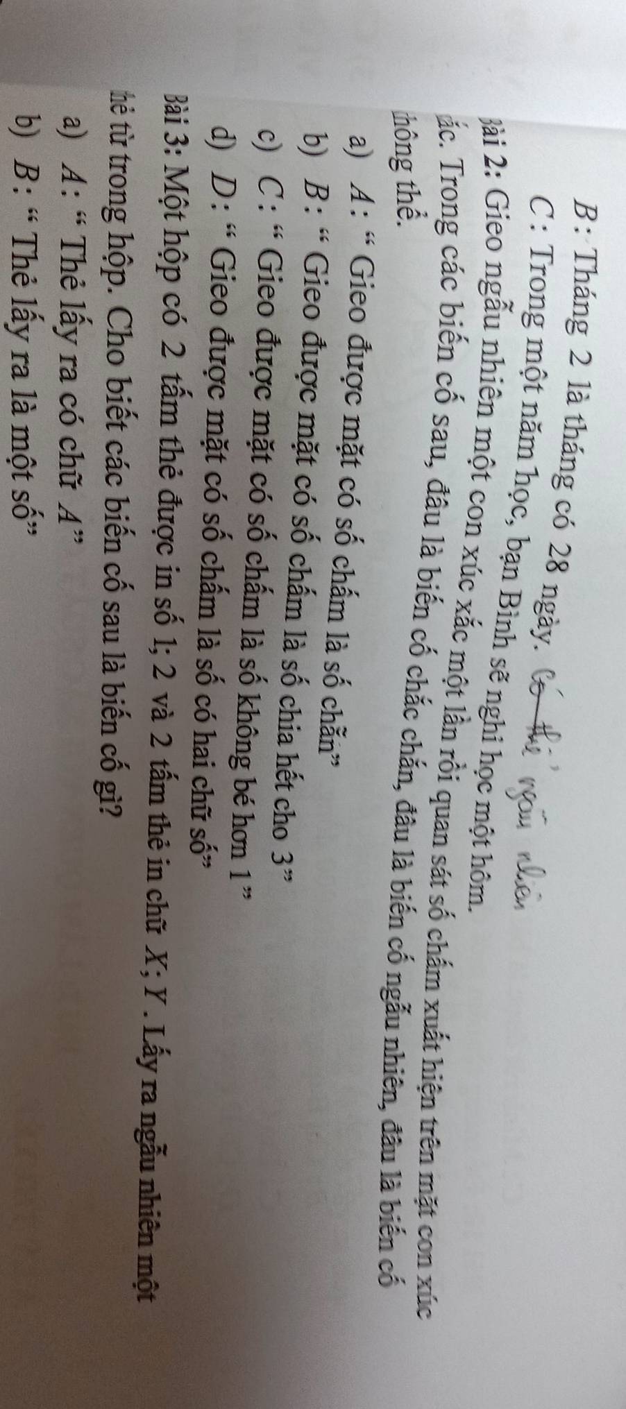 B: Tháng 2 là tháng có 28 ngày. (
C : Trong một năm học, bạn Bình sẽ nghi học một hôm.
ài 2: Gieo ngẫu nhiên một con xúc xắc một lần rồi quan sát số chấm xuất hiện trên mặt con xúc
ắc. Trong các biến cố sau, đâu là biến cố chắc chắn, đâu là biến cố ngẫu nhiên, đầu là biến cố
thông thể.
a) A : “Gieo được mặt có số chấm là số chẵn”
b) B: “ Gieo được mặt có số chấm là số chia hết cho 3 ”
c) C : “ Gieo được mặt có số chấm là số không bé hơn 1''
d) D: “ Gieo được mặt có số chấm là số có hai chữ số”
Bài 3: Một hộp có 2 tấm thẻ được in số 1; 2 và 2 tấm thẻ in chữ X; Y. Lấy ra ngẫu nhiên một
tẻ từ trong hộp. Cho biết các biến cố sau là biến cố gì?
a) A: “ Thẻ lấy ra có chữ A"
b) B: “ Thẻ lấy ra là một SC )”