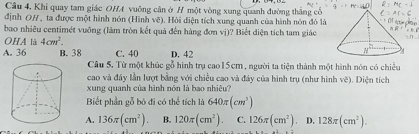 Khi quay tam giác OHA vuông cân ở H một vòng xung quanh đường thắng cổ
định OH , ta được một hình nón (Hình vẽ). Hỏi diện tích xung quanh của hình nón đó là
bao nhiêu centimét vuông (làm tròn kết quả đến hàng đơn vị)? Biết diện tích tam giác
OHA là 4cm^2.
A. 36 B. 38 C. 40 D. 42
Câu 5. Từ một khúc gỗ hình trụ cao15cm, người ta tiện thành một hình nón có chiều
cao và đáy lần lượt bằng với chiều cao và đáy của hình trụ (như hình vẽ). Diện tích
xung quanh của hình nón là bao nhiêu?
Biết phần gỗ bỏ đi có thể tích là 640π (cm^3)
A. 136π (cm^2). B. 120π (cm^2). C. 126π (cm^2) D. 128π (cm^2).