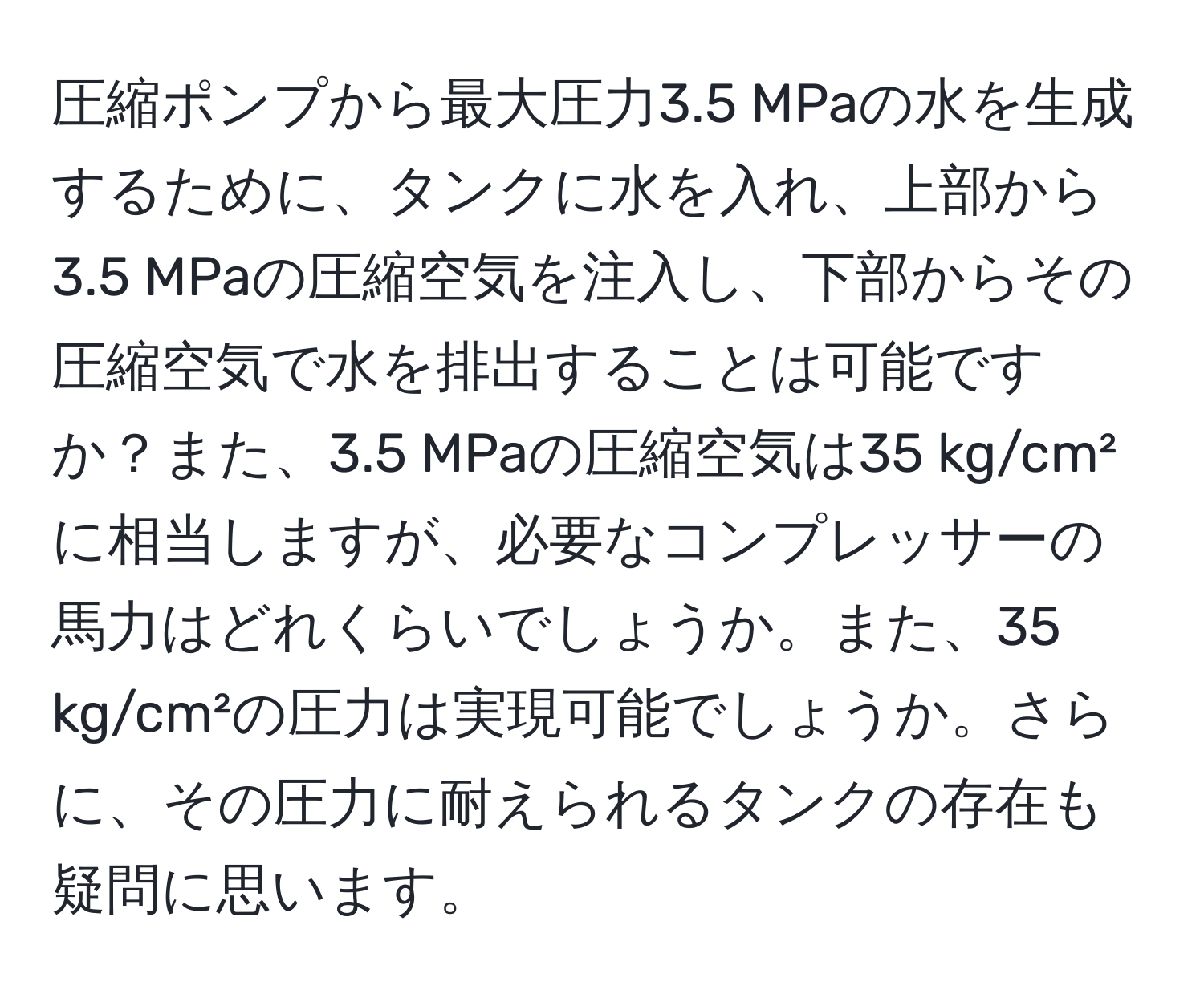 圧縮ポンプから最大圧力3.5 MPaの水を生成するために、タンクに水を入れ、上部から3.5 MPaの圧縮空気を注入し、下部からその圧縮空気で水を排出することは可能ですか？また、3.5 MPaの圧縮空気は35 kg/cm²に相当しますが、必要なコンプレッサーの馬力はどれくらいでしょうか。また、35 kg/cm²の圧力は実現可能でしょうか。さらに、その圧力に耐えられるタンクの存在も疑問に思います。