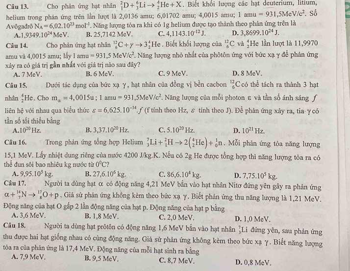 Cho phản ứng hạt nhân _1^(2D+_3^6Lito _2^4He+X. Biết khổi lượng các hạt deuterium, litium,
helium trong phản ứng trên lần lượt là 2,0136 amu; 6,01702 amu; 4,0015 amu; 1amu=931,5MeV/c^2). Số
Avôgađrô N_A=6,02.10^(23)mol^(-1). Năng lượng tỏa ra khi có 1g helium được tạo thành theo phản ứng trên là
A. 1,9349.10^(24)MeV B. 25,7142 MeV. C. 4,1143.10^(-12)J. D. 3,8699.10^(24)J.
Câu 14. a  Cho phản ứng hạt nhân _6^((12)C+gamma to 3_2^4He. Biết khối lượng của _6^(12)C và beginarray)r 4 2endarray He lần lượt là 11,9970
amu và 4,0015 amu; lấy 1amu=931,5MeV/c^2. Năng lượng nhỏ nhất của phôtôn ứng với bức xạ γ để phản ứng
xảy ra có giá trị gần nhất với giá trị nào sau đây?
A. 7 MeV. B. 6 MeV. C. 9 MeV. D. 8 MeV.
Câu 15. Dưới tác dụng của bức xạ γ, hạt nhân của đồng vị bền cacbon _6^((12)C có thể tách ra thành 3 hạt
nhân _2^4He. Cho m_alpha)=4,0015u;1amu=931,5MeV/c^2. Năng lượng của mỗi photon ε và tần số ánh sáng f
liên hệ với nhau qua biểu thức varepsilon =6,625.10^(-34).f. f (f tính theo Hz, ε tính theo J). Đề phản ứng xảy ra, tia- γ có
tần số tối thiều bằng
A. 10^(20)Hz. B. 3,37.10^(20)Hz. C. 5.10^(20)Hz. D. 10^(21)Hz.
Câu 16. Trong phản ứng tổng hợp Helium _3^(7Li+_1^2Hto 2(_2^4He)+_0^1n.  Mỗi phản ứng tỏa năng lượng
15,1 MeV. Lấy nhiệt dung riêng của nước 4200 J/kg.K. Nếu có 2g He được tổng hợp thì năng lượng tỏa ra có
thể đun sôi bao nhiêu kg nước từ 0^circ)C
A. 9,95.10^5kg. B. 27,6.10^6kg. C. 86,6.10^4kg. D. 7,75.10^5kg.
Câu 17. Người ta dùng hạt α có động năng 4,21 MeV bắn vào hạt nhân Nitơ đứng yên gây ra phản ứng
alpha +_7^(14)Nto _8^(17)O+p. Giả sử phản ứng không kèm theo bức xạ γ. Biết phản ứng thu năng lượng là 1,21 MeV.
Động năng của hạt O gấp 2 lần động năng của hạt p. Động năng của hạt p bằng
A. 3,6 MeV. B. 1,8 MeV. C. 2,0 MeV. D. 1,0 MeV.
Câu 18. Người ta dùng hạt prôtôn có động năng 1,6 MeV bắn vào hạt nhân ]Li đứng yên, sau phản ứng
thu được hai hạt giống nhau có cùng động năng. Giả sử phản ứng không kèm theo bức xạ γ. Biết năng lượng
tỏa ra của phản ứng là 17,4 MeV. Động năng của mỗi hạt sinh ra bằng
A. 7,9 MeV. B. 9,5 MeV. C. 8,7 MeV. D. 0,8 MeV.