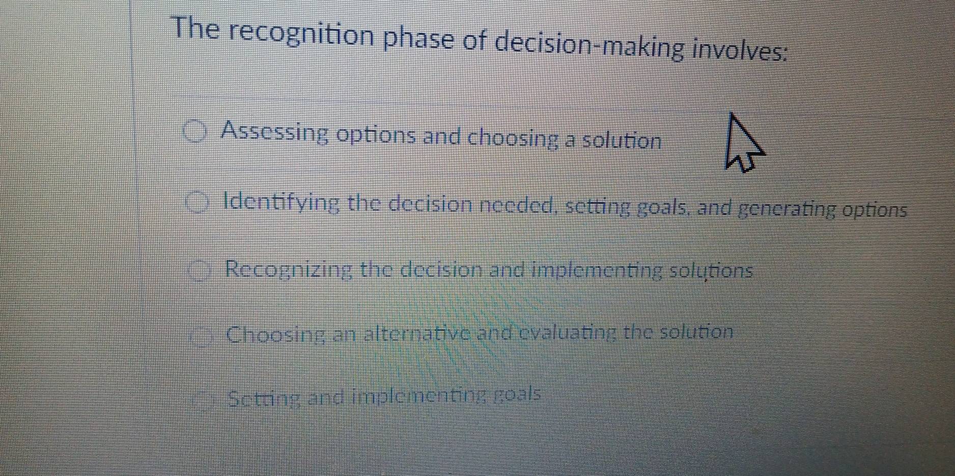 The recognition phase of decision-making involves:
Assessing options and choosing a solution
Identifying the decision needed, setting goals, and generating options
Recognizing the decision and implementing solutions
Choosing an alternative and evaluating the solution
Setting and implementing goals