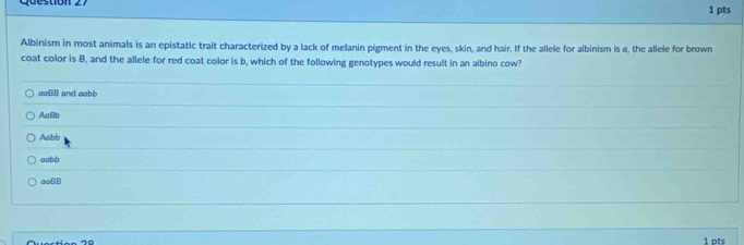 Albinism in most animals is an epistatic trait characterized by a lack of melanin pigment in the eyes, skin, and hair. If the allele for albinism is α, the allele for brown
coat color is B, and the allele for red coat color is b, which of the following genotypes would result in an albino cow?
ooBB and eabb
AaBb
Aabb
aabb
aaB.B
1 pts