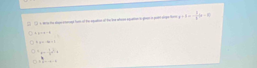 Write the slope-intercept form of the equation of the line whose equation is given in point-slope form y+5=- 1/5 (x-5)
A y=x-4
B. y=-4x+1
C. y=- 1/5 x^2-4
D. frac -43=-x-4