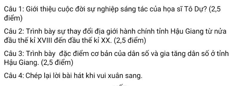 Giới thiệu cuộc đời sự nghiệp sáng tác của họa sĩ Tô Dự? (2,5
điểm) 
Câu 2: Trình bày sự thay đổi địa giới hành chính tỉnh Hậu Giang từ nửa 
đầu thế kỉ XVIII đến đầu thế kỉ XX. (2,5 điểm) 
Câu 3: Trình bày đặc điểm cơ bản của dân số và gia tăng dân số ở tỉnh 
Hậu Giang. (2,5 điểm) 
Câu 4: Chép lại lời bài hát khi vui xuân sang.