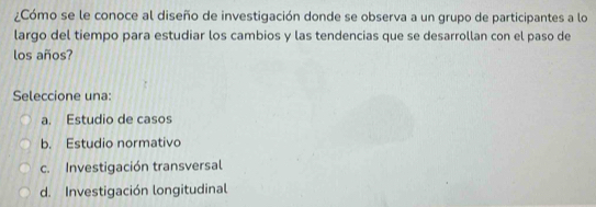 ¿Cómo se le conoce al diseño de investigación donde se observa a un grupo de participantes a lo
largo del tiempo para estudiar los cambios y las tendencias que se desarrollan con el paso de
los años?
Seleccione una:
a. Estudio de casos
b. Estudio normativo
c. Investigación transversal
d. Investigación longitudinal