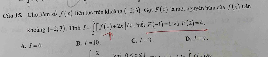 0
0
Câu 15. Cho hàm số f(x) liên tục trên khoảng (-2;3). Gọi F(x) là một nguyên hàm của f(x) trên
khoảng (-2;3). Tính I=∈tlimits _0^2[f(x)+2x]dx , biết F(-1)=1 và F(2)=4.
-1
C. I=3.
A. I=6.
B. I=10. D. I=9. 
2 khi 0
3 )dx