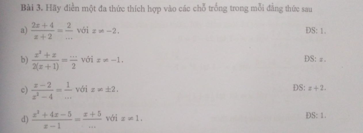 Hãy điền một đa thức thích hợp vào các chỗ trống trong mỗi đẳng thức sau 
a)  (2x+4)/x+2 = 2/...  với x!= -2. ĐS: 1. 
b)  (x^2+x)/2(x+1) = (...)/2  với x!= -1. ĐS: x. 
c)  (x-2)/x^2-4 = 1/...  với x!= ± 2. DS: x+2. 
d)  (x^2+4x-5)/x-1 = (x+5)/...  với x!= 1.
DS:1.