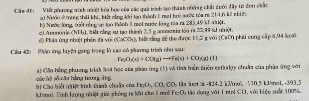 Viết phương trình nhiệt hóa học của các quá trình tạo thành những chất dưới đây từ đơn chất: 
a) Nước ở trạng thái khí, biết rằng khi tạo thành 1 mol hơi nước tỏa ra 214,6 kJ nhiệt. 
b) Nước lông, biết rằng sự tạo thành 1 mol nước lỏng tỏa ra 285,49 kJ nhiệt. 
c) Ammonia (NH_3) 0, biết rằng sự tạo thành 2,5 g ammonia tỏa ra 22,99 kJ nhiệt. 
d) Phản ứng nhiệt phân đá vôi (CaCO_3) 0, biết rằng để thu được 11,2 g vôi (CaO) phải cung cấp 6,94 kcal. 
Câu 42: Phản ứng luyện gang trong lò cao có phương trình như sau:
Fe_2O_3(s)+CO(g)to Fe(s)+CO_2(g)(l)
a) Cân bằng phương trình hoá học của phản ứng (1) và tính biển thiên enthalpy chuẩn của phản ứng với 
các hệ số cân bằng tương ứng. 
b) Cho biết nhiệt hình thành chuẩn của Fe_2O_3, CO, CO_2 lần lượt là -824. 2 kJ/mol, -110, 5 kJ/mol, -393, 5
kJ/mol. Tính lượng nhiệt giải phóng ra khi cho 1 mol Fe_2O_3 tác dụng với 1 mol CO, với hiệu suất 100%.