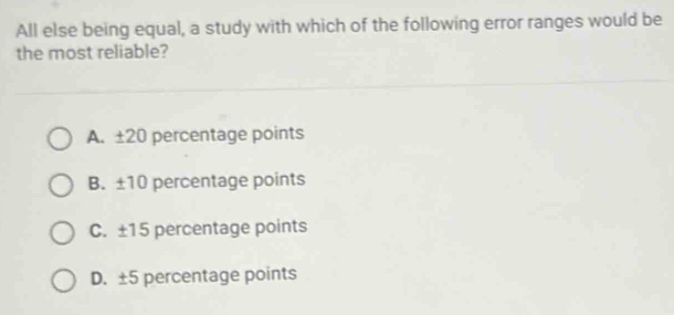 All else being equal, a study with which of the following error ranges would be
the most reliable?
A. ±20 percentage points
B. ±10 percentage points
C. ±15 percentage points
D. ±5 percentage points