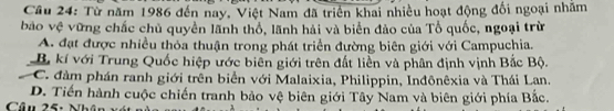 Từ năm 1986 đến nay, Việt Nam đã triển khai nhiều hoạt động đối ngoại nhằm
bảo vệ vững chắc chủ quyền lãnh thổ, lãnh hải và biển đảo của Tổ quốc, ngoại trừ
A. đạt được nhiều thỏa thuận trong phát triển đường biên giới với Campuchia.
B. kí với Trung Quốc hiệp ước biên giới trên đất liền và phân định vịnh Bắc Bộ.
C. đàm phán ranh giới trên biển với Malaixia, Philippin, Inđônêxia và Thái Lan.
D. Tiến hành cuộc chiến tranh bảo vệ biên giới Tây Nam và biên giới phía Bắc.
Câu 25: Nh