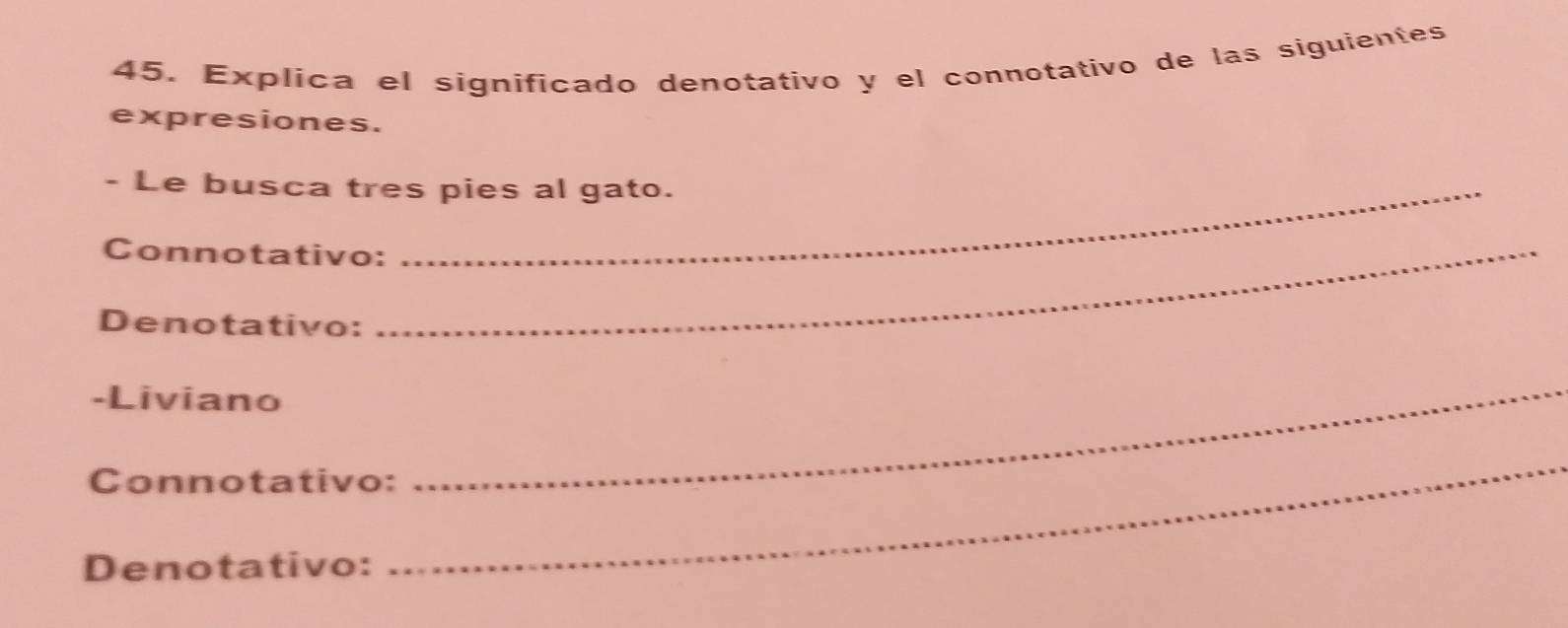 Explica el significado denotativo y el connotativo de las siguientes 
expresiones. 
- Le busca tres pies al gato. 
Connotativo:_ 
Denotativo: 
-Liviano 
Connotativo: 
_ 
Denotativo: 
_