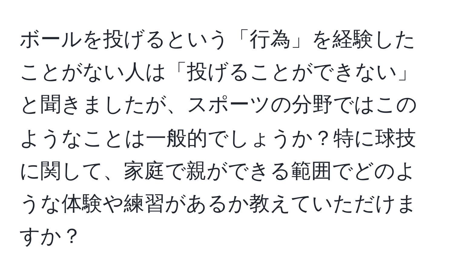 ボールを投げるという「行為」を経験したことがない人は「投げることができない」と聞きましたが、スポーツの分野ではこのようなことは一般的でしょうか？特に球技に関して、家庭で親ができる範囲でどのような体験や練習があるか教えていただけますか？