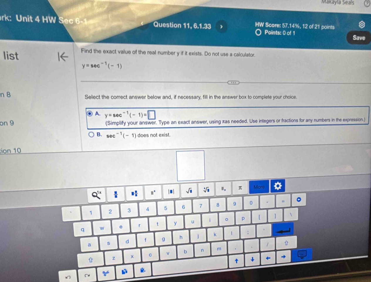 Makayla Seals
rk: Unit 4 HW Sec 6- Question 11, 6.1.33 ,
HW Score: 57.14%, 12 of 21 points
Points: 0 of 1
Save
list
Find the exact value of the real number y if it exists. Do not use a calculator.
y=sec^(-1)(-1)
n 8 Select the correct answer below and, if necessary, fill in the answer box to complete your choice.
A. y=sec^(-1)(-1)=□
on 9 (Simplify your answer. Type an exact answer, using πas needed. Use integers or fractions for any numbers in the expression.)
B. sec^(-1)(-1) does not exist.
tion 10
Q^(1x)  □ /□   □  □ /□   □° |. | sqrt (□)° . ". π More
1 2 3 5 6 7 8 9 0 =
q w e r t y u i 。 p [ 1
a s d f g h j K | ;
z x C b n m
↑ ↓
~ 9=^circ  L