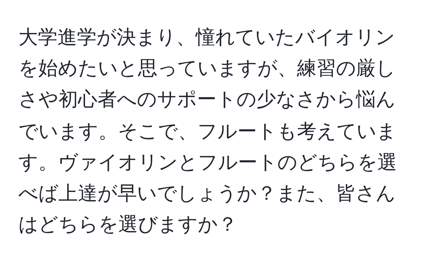 大学進学が決まり、憧れていたバイオリンを始めたいと思っていますが、練習の厳しさや初心者へのサポートの少なさから悩んでいます。そこで、フルートも考えています。ヴァイオリンとフルートのどちらを選べば上達が早いでしょうか？また、皆さんはどちらを選びますか？