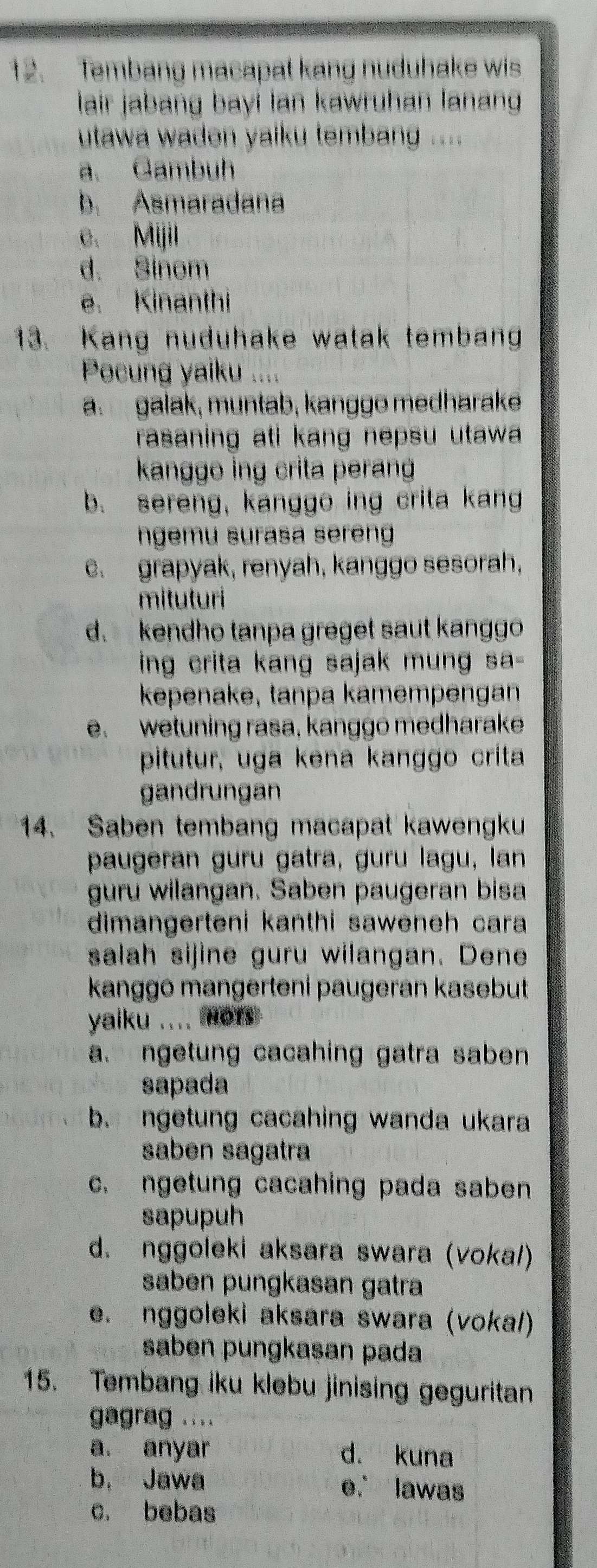 Tembang macapat kang nuduhake wis
lair jabang bayí lan kawruhan lanang
utawa wadon yalku tembang ....
a. Gambuh
b. Asmaradana
e. Mijil
d. Sinom
e. Kinanthi
13. Kang nuduhake watak temban
Pocung yaiku ....
a galak, muntab, kanggo medharake
rasaning ati kang nepsu utawa .
kanggo ing crita peran
b. sereng, kanggo ing crita kang
ngemu surasa sereng
c. grapyak, renyah, kanggo sesorah,
mituturi
d. kendho tanpa greget saut kanggo
ing crita kang sajak mung sa -
kepenake, tanpa kamempengan
e. wetuning rasa, kanggo medharake
pitutur, uga kena kanggo crita
gandrungan
14. Saben tembang macapat kawengku
paugeran guru gatra, guru lagu, lan
guru wilangan. Saben paugeran bisa
dimangerteni kanthi saweneh cara 
salah sijine guru wilangan. Dene
kanggō mangerteni paugeran kasebut
yaiku .... Hors
a. ngetung cacahing gatra saben 
sapada
b. ngetung cacahing wanda ukara
saben sagatra
c. ngetung cacahing pada saben
sapupuh
d. nggoleki aksara swara (voka/)
saben pungkasan gatra
e. nggoleki aksara swara (vokal)
saben pungkasan pada
15. Tembang iku klebu jinising geguritan
gagrag ....
a. anyar d. kuna
b， Jawa e. lawas
c. bebas