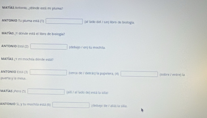 MATÍAS Antonio, ¿dónde estil mi pluma?
ANTONIO Tu pluma está (1) (al lado del / sin) libro de biología
MATÍAS ¿Y donde está el libro de biología?
ANTONIO Estä (2) (debajo / en) tu mochila.
MATÍAS Y mi mochila dónde esta?
ANTONIO Esta (3) (cerca de / detrás) la papelera, (4) (sobre / entre) la
puerta y la mesa.
MATÍAS ¡Pero (5) (aili / al lado de) está la silla)
ANTONIO Si, y tu mochila está (6) (debajo de / allá) la silla.