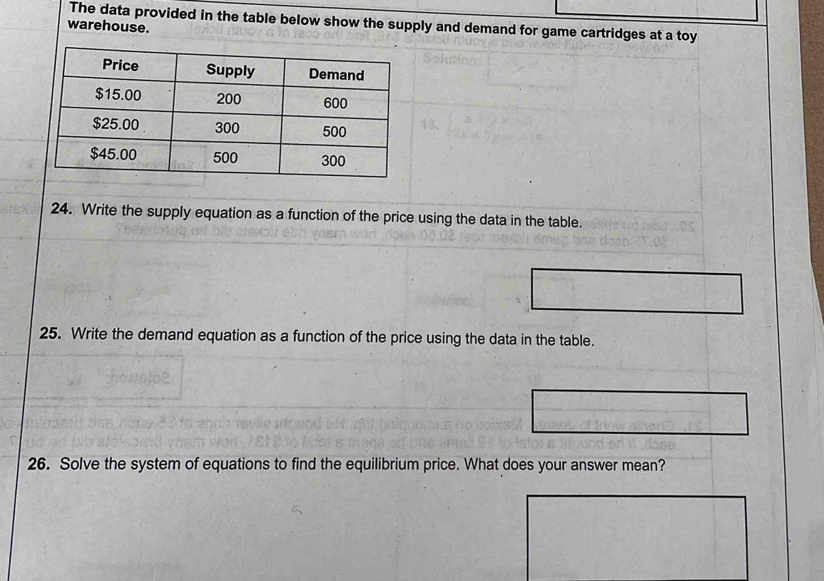 The data provided in the table below show the supply and demand for game cartridges at a toy 
warehouse. 
24. Write the supply equation as a function of the price using the data in the table. 
25. Write the demand equation as a function of the price using the data in the table. 
26. Solve the system of equations to find the equilibrium price. What does your answer mean?