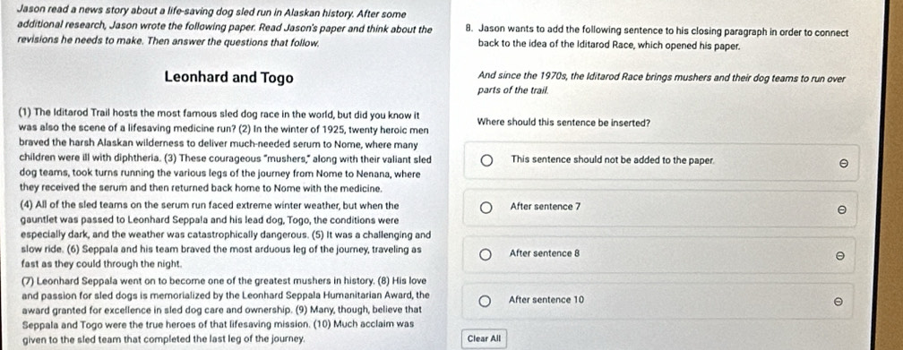 Jason read a news story about a life-saving dog sled run in Alaskan history. After some 
additional research, Jason wrote the following paper. Read Jason's paper and think about the 8. Jason wants to add the following sentence to his closing paragraph in order to connect 
revisions he needs to make. Then answer the questions that follow. back to the idea of the Iditarod Race, which opened his paper. 
Leonhard and Togo And since the 1970s, the Iditarod Race brings mushers and their dog teams to run over 
parts of the trail. 
(1) The Iditarod Trail hosts the most famous sled dog race in the world, but did you know it Where should this sentence be inserted? 
was also the scene of a lifesaving medicine run? (2) In the winter of 1925, twenty heroic men 
braved the harsh Alaskan wilderness to deliver much-needed serum to Nome, where many 
children were ill with diphtheria. (3) These courageous “mushers,” along with their valiant sled This sentence should not be added to the paper. 
dog teams, took turns running the various legs of the journey from Nome to Nenana, where 
they received the serum and then returned back home to Nome with the medicine. 
(4) All of the sled teams on the serum run faced extreme winter weather, but when the After sentence 7
gauntlet was passed to Leonhard Seppala and his lead dog, Togo, the conditions were 
especially dark, and the weather was catastrophically dangerous. (5) It was a challenging and 
slow ride. (6) Seppala and his team braved the most arduous leg of the journey, traveling as After sentence 8
fast as they could through the night. 
(7) Leonhard Seppala went on to become one of the greatest mushers in history. (8) His love 
and passion for sled dogs is memorialized by the Leonhard Seppala Humanitarian Award, the After sentence 10
award granted for excellence in sled dog care and ownership. (9) Many, though, believe that 
Seppala and Togo were the true heroes of that lifesaving mission. (10) Much acclaim was 
given to the sled team that completed the last leg of the journey Clear All