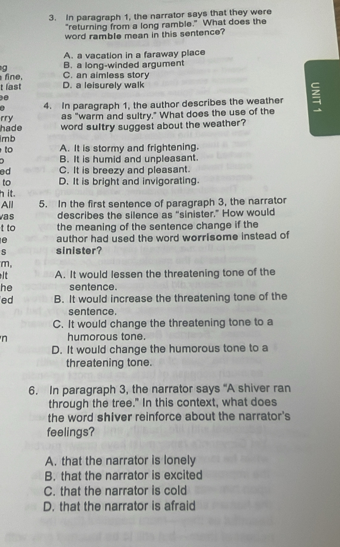 In paragraph 1, the narrator says that they were
“returning from a long ramble.” What does the
word ramble mean in this sentence?
A. a vacation in a faraway place
g
B. a long-winded argument
fine, C. an aimless story
t last D. a leisurely walk
e
0 4. In paragraph 1, the author describes the weather 
rry as “warm and sultry.” What does the use of the
hade word sultry suggest about the weather?
imb
to A. It is stormy and frightening.
D B. It is humid and unpleasant.
ed C. It is breezy and pleasant.
to D. It is bright and invigorating.
h it.
All 5. In the first sentence of paragraph 3, the narrator
vas describes the silence as “sinister.” How would
t to the meaning of the sentence change if the
e author had used the word worrisome instead of
s sinister?
m,
lt A. It would lessen the threatening tone of the
he sentence.
ed B. It would increase the threatening tone of the
sentence.
C. It would change the threatening tone to a
n humorous tone.
D. It would change the humorous tone to a
threatening tone.
6. In paragraph 3, the narrator says “A shiver ran
through the tree." In this context, what does
the word shiver reinforce about the narrator's
feelings?
A. that the narrator is lonely
B. that the narrator is excited
C. that the narrator is cold
D. that the narrator is afraid