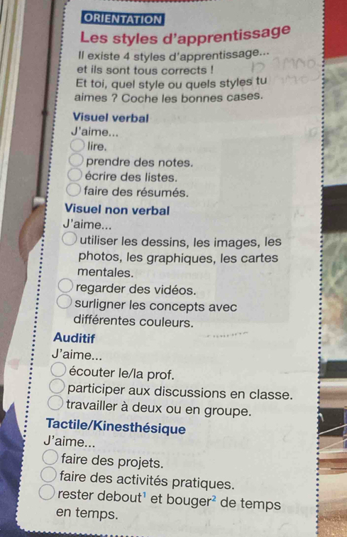 ORIENTATION 
Les styles d'apprentissage 
Il existe 4 styles d'apprentissage... 
et ils sont tous corrects ! 
Et toi, quel style ou quels styles tu 
aimes ? Coche les bonnes cases. 
Visuel verbal 
J'aime... 
lire. 
prendre des notes. 
écrire des listes. 
faire des résumés. 
Visuel non verbal 
J' 'aime... 
utiliser les dessins, les images, les 
photos, les graphiques, les cartes 
mentales. 
regarder des vidéos. 
surligner les concepts avec 
différentes couleurs. 
Auditif 
J'aime... 
écouter le/la prof. 
participer aux discussions en classe. 
travailler à deux ou en groupe. 
Tactile/Kinesthésique 
J'aime... 
faire des projets. 
faire des activités pratiques. 
rester debout¹ et bouger² de temps 
en temps.