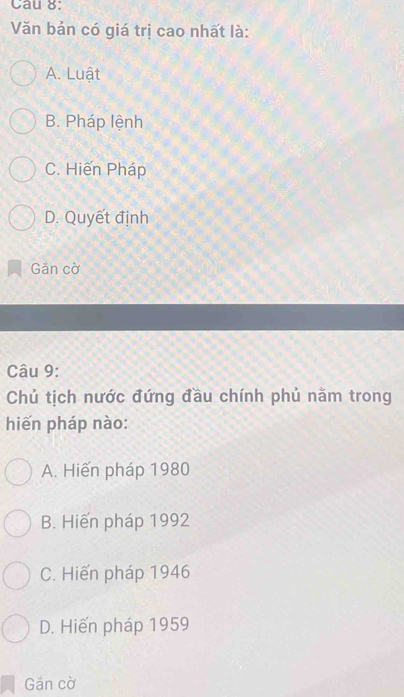 Văn bản có giá trị cao nhất là:
A. Luật
B. Pháp lệnh
C. Hiến Pháp
D. Quyết định
Găn cờ
Câu 9:
Chủ tịch nước đứng đầu chính phủ nằm trong
hiến pháp nào:
A. Hiến pháp 1980
B. Hiến pháp 1992
C. Hiến pháp 1946
D. Hiến pháp 1959
Gần cờ